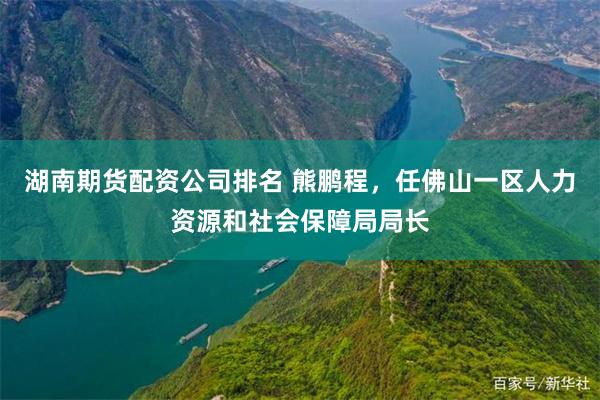 湖南期货配资公司排名 熊鹏程，任佛山一区人力资源和社会保障局局长