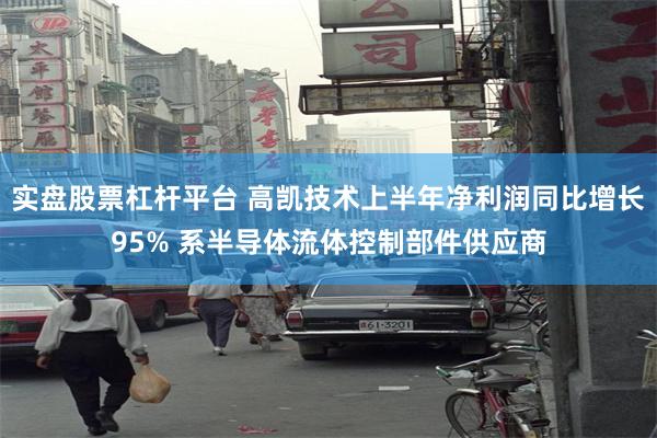 实盘股票杠杆平台 高凯技术上半年净利润同比增长95% 系半导体流体控制部件供应商