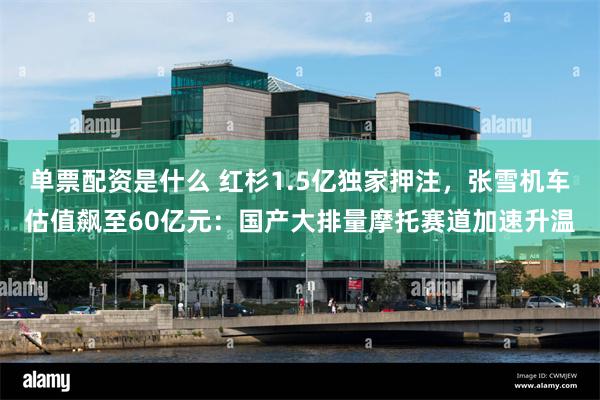 单票配资是什么 红杉1.5亿独家押注，张雪机车估值飙至60亿元：国产大排量摩托赛道加速升温