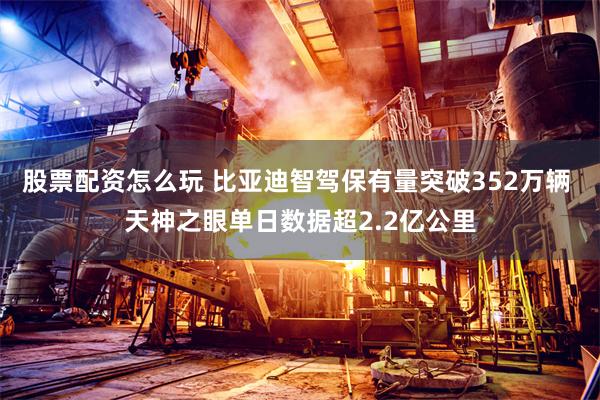 股票配资怎么玩 比亚迪智驾保有量突破352万辆 天神之眼单日数据超2.2亿公里
