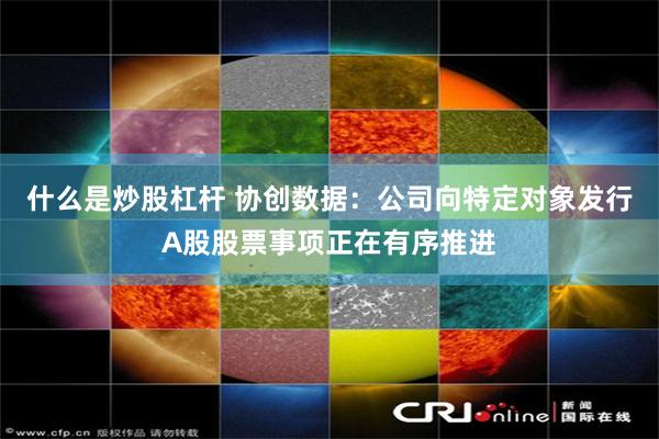 什么是炒股杠杆 协创数据：公司向特定对象发行A股股票事项正在有序推进