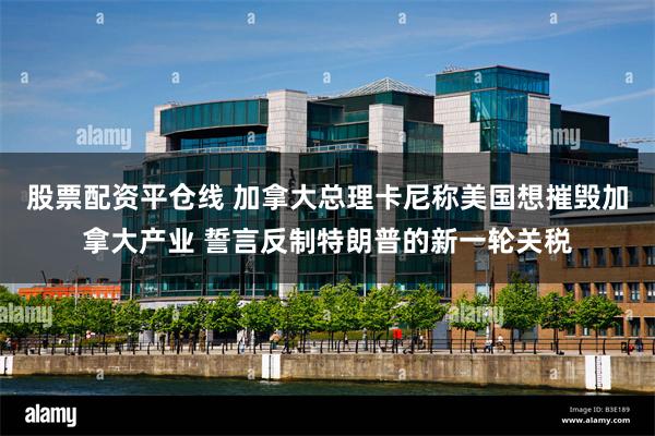 股票配资平仓线 加拿大总理卡尼称美国想摧毁加拿大产业 誓言反制特朗普的新一轮关税