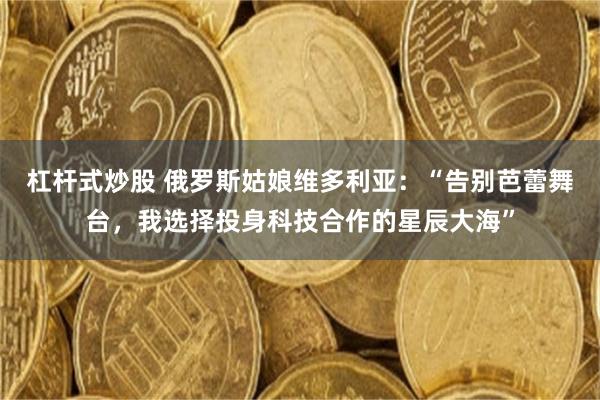 杠杆式炒股 俄罗斯姑娘维多利亚：“告别芭蕾舞台，我选择投身科技合作的星辰大海”