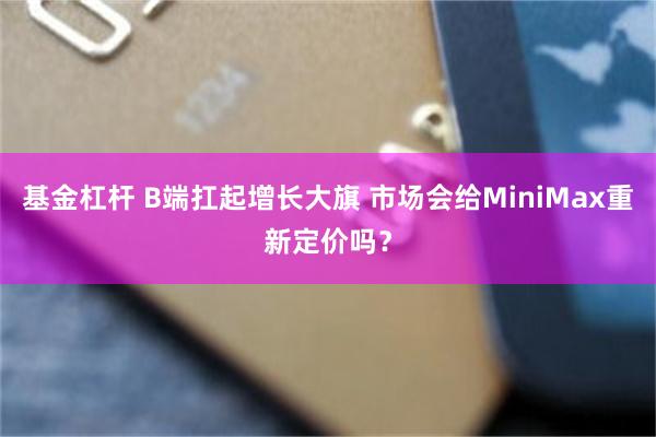 基金杠杆 B端扛起增长大旗 市场会给MiniMax重新定价吗?