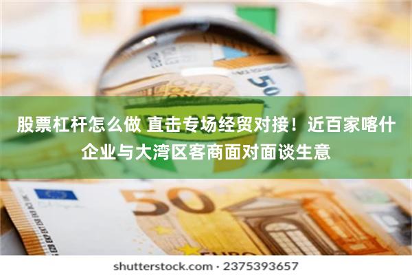 股票杠杆怎么做 直击专场经贸对接！近百家喀什企业与大湾区客商面对面谈生意