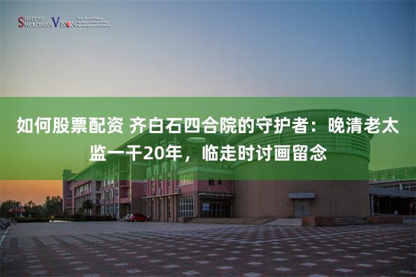 如何股票配资 齐白石四合院的守护者：晚清老太监一干20年，临走时讨画留念