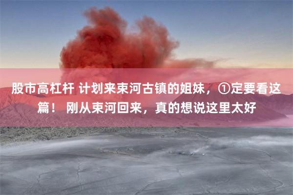 股市高杠杆 计划来束河古镇的姐妹，①定要看这篇！ 刚从束河回来，真的想说这里太好