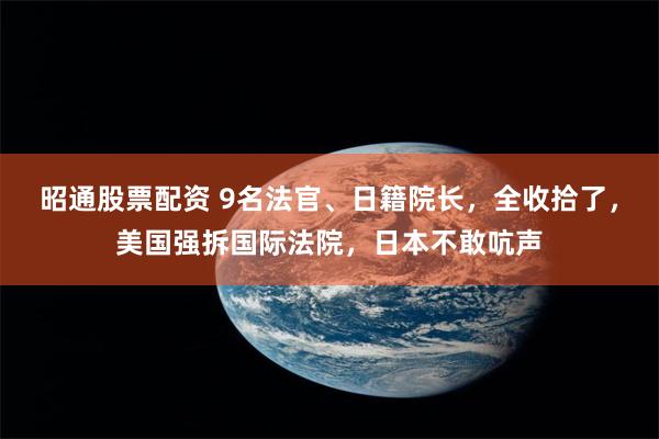昭通股票配资 9名法官、日籍院长，全收拾了，美国强拆国际法院，日本不敢吭声