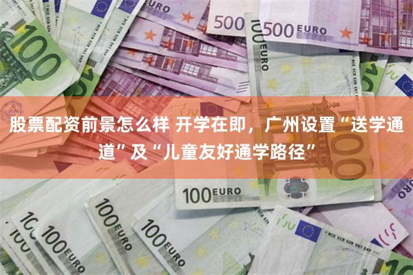 股票配资前景怎么样 开学在即，广州设置“送学通道”及“儿童友好通学路径”