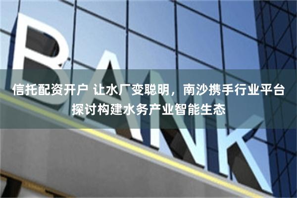 信托配资开户 让水厂变聪明，南沙携手行业平台探讨构建水务产业智能生态