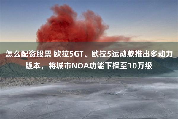 怎么配资股票 欧拉5GT、欧拉5运动款推出多动力版本，将城市NOA功能下探至10万级