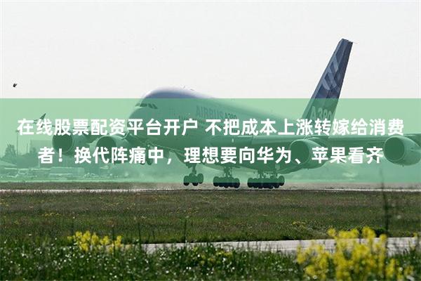 在线股票配资平台开户 不把成本上涨转嫁给消费者!换代阵痛中,理想要向华为、苹果看齐