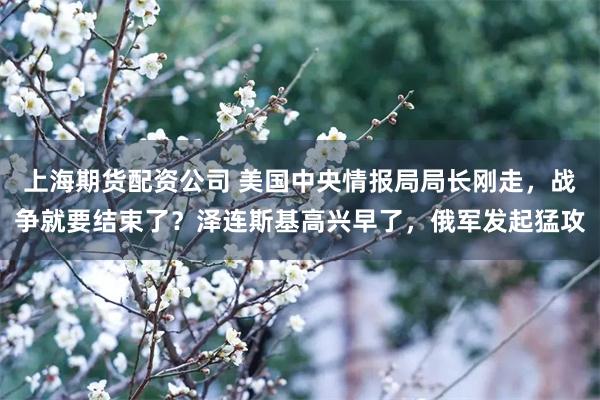 上海期货配资公司 美国中央情报局局长刚走，战争就要结束了？泽连斯基高兴早了，俄军发起猛攻