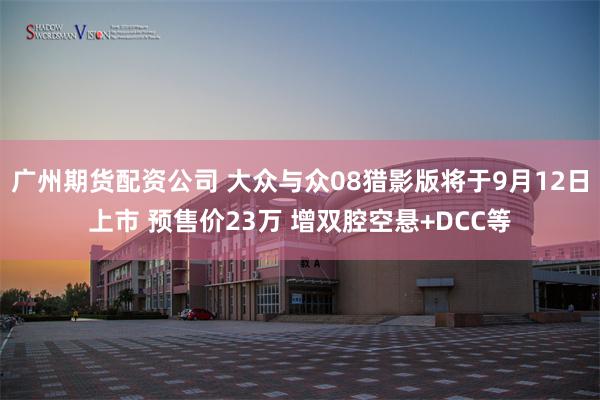 广州期货配资公司 大众与众08猎影版将于9月12日上市 预售价23万 增双腔空悬+DCC等