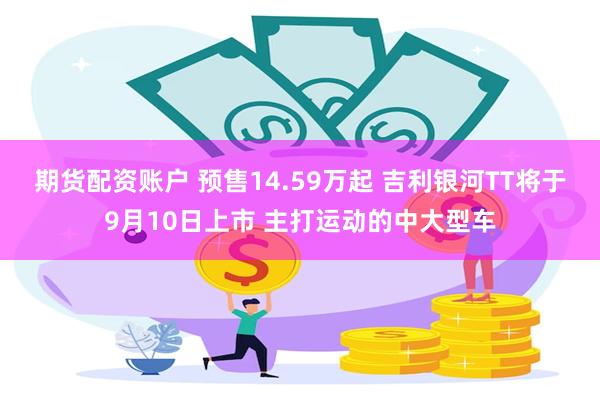 期货配资账户 预售14.59万起 吉利银河TT将于9月10日上市 主打运动的中大型车