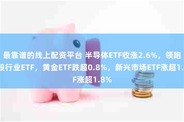 最靠谱的线上配资平台 半导体ETF收涨2.6%，领跑美股行业ETF，黄金ETF跌超0.8%，新兴市场ETF涨超1.8%