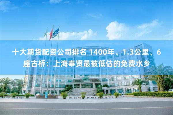 十大期货配资公司排名 1400年、1.3公里、6座古桥：上海奉贤最被低估的免费水乡