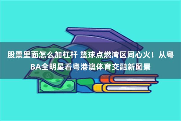 股票里面怎么加杠杆 篮球点燃湾区同心火！从粤BA全明星看粤港澳体育交融新图景