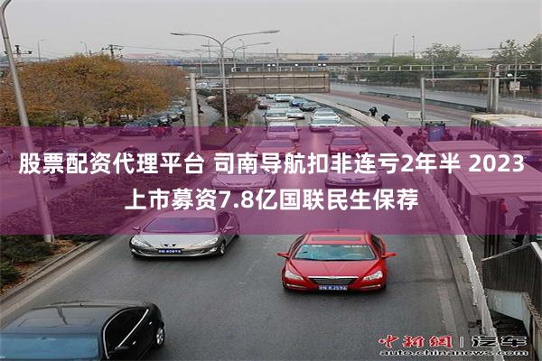 股票配资代理平台 司南导航扣非连亏2年半 2023上市募资7.8亿国联民生保荐