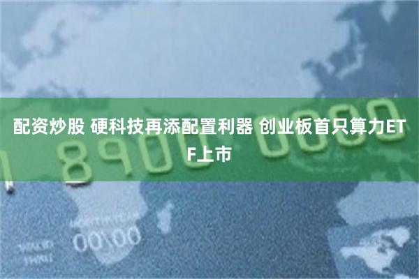配资炒股 硬科技再添配置利器 创业板首只算力ETF上市