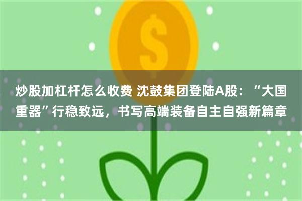 炒股加杠杆怎么收费 沈鼓集团登陆A股：“大国重器”行稳致远，书写高端装备自主自强新篇章