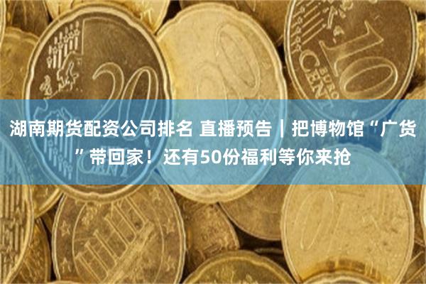 湖南期货配资公司排名 直播预告|把博物馆“广货”带回家!还有50份福利等你来抢