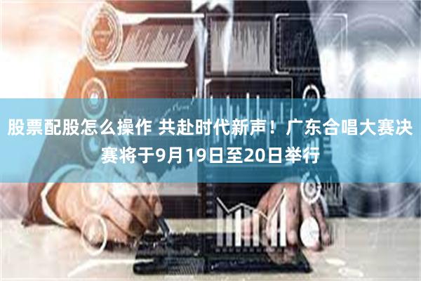 股票配股怎么操作 共赴时代新声!广东合唱大赛决赛将于9月19日至20日举行