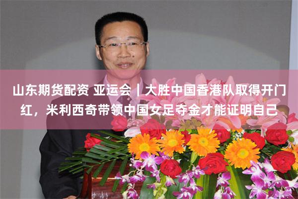 山东期货配资 亚运会｜大胜中国香港队取得开门红，米利西奇带领中国女足夺金才能证明自己