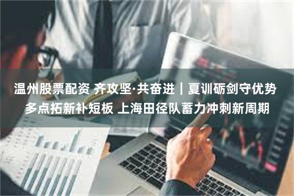 温州股票配资 齐攻坚·共奋进｜夏训砺剑守优势 多点拓新补短板 上海田径队蓄力冲刺新周期