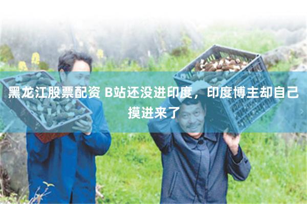黑龙江股票配资 B站还没进印度，印度博主却自己摸进来了