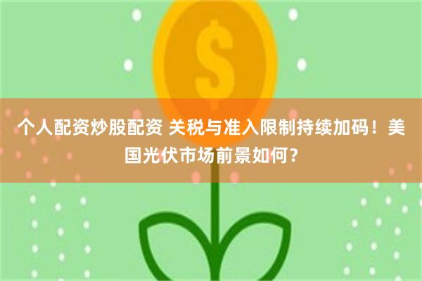 个人配资炒股配资 关税与准入限制持续加码！美国光伏市场前景如何？