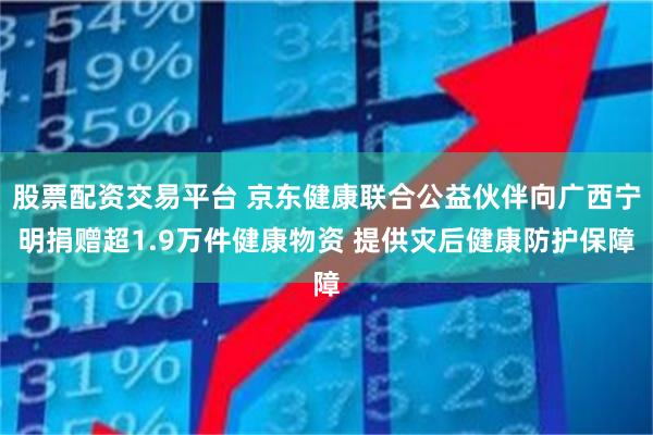 股票配资交易平台 京东健康联合公益伙伴向广西宁明捐赠超1.9万件健康物资 提供灾后健康防护保障
