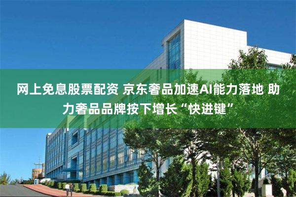网上免息股票配资 京东奢品加速AI能力落地 助力奢品品牌按下增长“快进键”