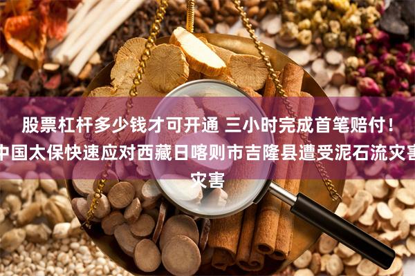 股票杠杆多少钱才可开通 三小时完成首笔赔付！中国太保快速应对西藏日喀则市吉隆县遭受泥石流灾害