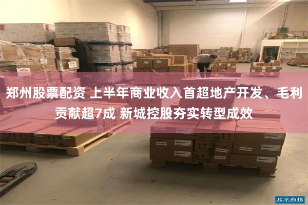 郑州股票配资 上半年商业收入首超地产开发、毛利贡献超7成 新城控股夯实转型成效