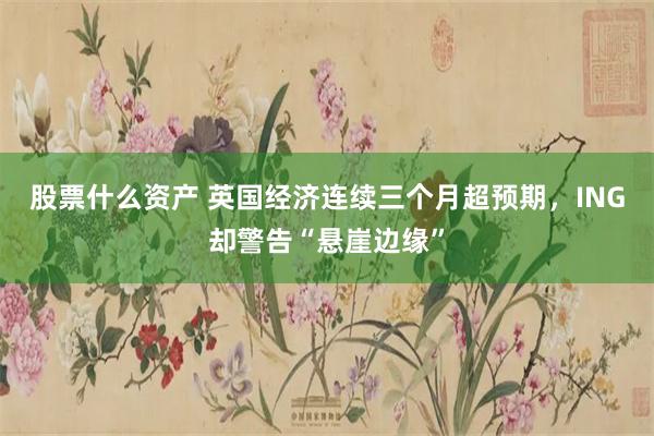 股票什么资产 英国经济连续三个月超预期，ING却警告“悬崖边缘”