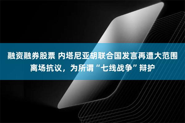 融资融券股票 内塔尼亚胡联合国发言再遭大范围离场抗议，为所谓“七线战争”辩护