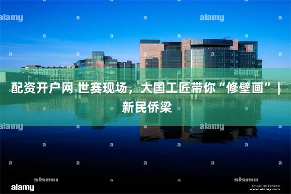 配资开户网 世赛现场，大国工匠带你“修壁画” | 新民侨梁