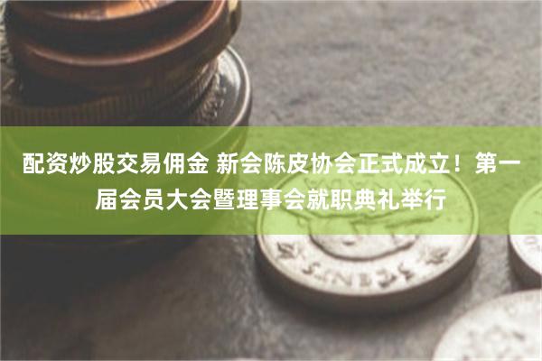 配资炒股交易佣金 新会陈皮协会正式成立！第一届会员大会暨理事会就职典礼举行