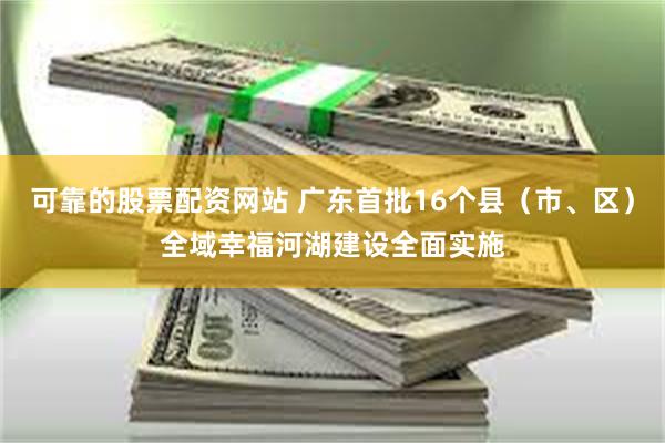 可靠的股票配资网站 广东首批16个县（市、区）全域幸福河湖建设全面实施