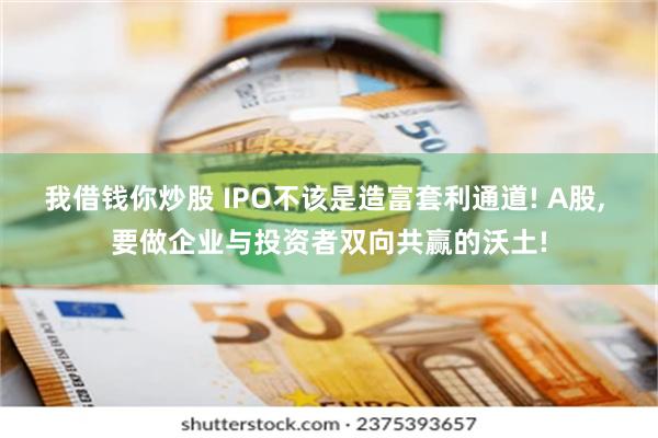 我借钱你炒股 IPO不该是造富套利通道! A股, 要做企业与投资者双向共赢的沃土!