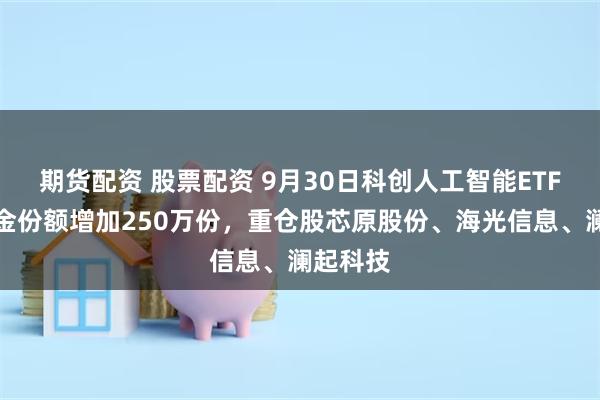 期货配资 股票配资 9月30日科创人工智能ETF南方基金份额增加250万份，重仓股芯原股份、海光信息、澜起科技