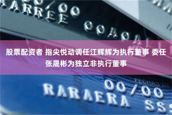 股票配资者 指尖悦动调任江辉辉为执行董事 委任张晟彬为独立非执行董事