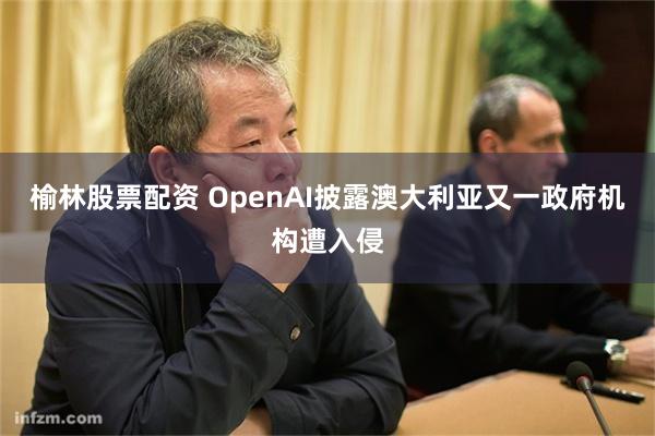 榆林股票配资 OpenAI披露澳大利亚又一政府机构遭入侵
