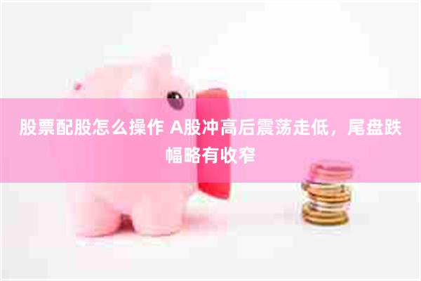 股票配股怎么操作 A股冲高后震荡走低，尾盘跌幅略有收窄