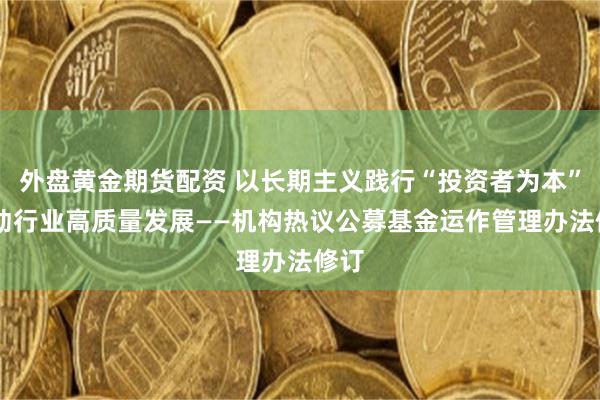 外盘黄金期货配资 以长期主义践行“投资者为本” 推动行业高质量发展——机构热议公募基金运作管理办法修订