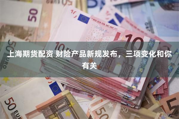 上海期货配资 财险产品新规发布，三项变化和你有关