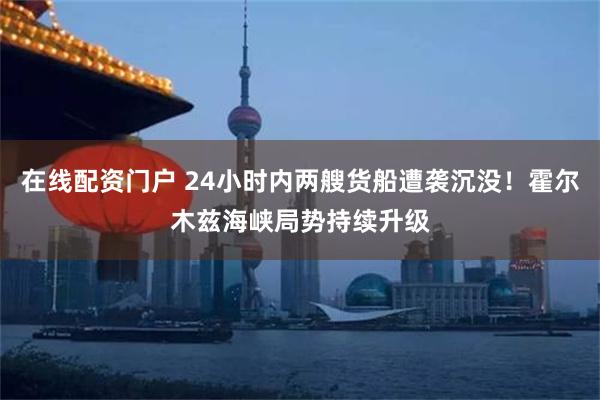 在线配资门户 24小时内两艘货船遭袭沉没!霍尔木兹海峡局势持续升级