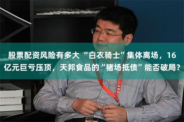 股票配资风险有多大 “白衣骑士”集体离场，16亿元巨亏压顶，天邦食品的“猪场抵债”能否破局？