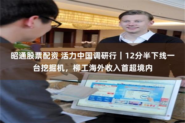 昭通股票配资 活力中国调研行｜12分半下线一台挖掘机，柳工海外收入首超境内